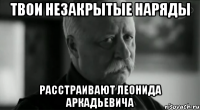 твои незакрытые наряды расстраивают леонида аркадьевича