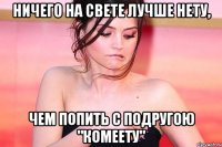 ничего на свете лучше нету, чем попить с подругою "комеету"