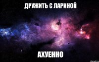 дружить с лариной АХУЕННО