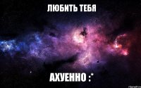 ЛЮБИТЬ ТЕБЯ АХУЕННО :*