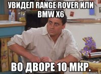 увидел range rover или bmw x6 во дворе 10 мкр.