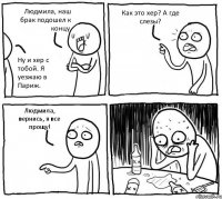 Людмила, наш брак подошел к концу. Ну и хер с тобой. Я уезжаю в Париж. Как это хер? А где слезы? Людмила, вернись, я все прощу!