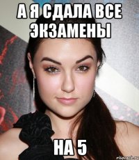 а я сдала все экзамены на 5