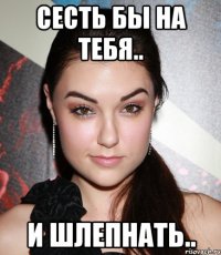 сесть бы на тебя.. и шлепнать..