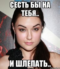 сесть бы на тебя.. и шлепать..