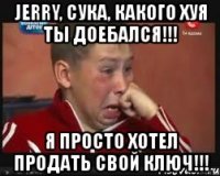 jerry, сука, какого хуя ты доебался!!! я просто хотел продать свой ключ!!!