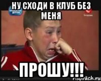 ну сходи в клуб без меня прошу!!!