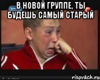 в новой группе, ты будешь самый старый 