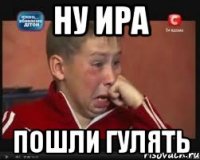 ну ира пошли гулять