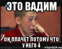 это вадим он плачет потому что у него 4