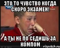 это то чувство когда скоро экзамен! а ты не по седишь за компом