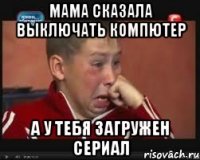 мама сказала выключать компютер а у тебя загружен сериал