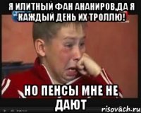 я илитный фан ананиров,да я каждый день их троллю! но пенсы мне не дают