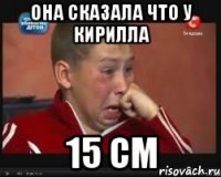 она сказала что у кирилла 15 см