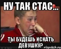 ну так стас... ты будешь искать девушку?