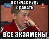 я сейчас буду сдавать все экзамены