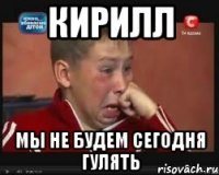 кирилл мы не будем сегодня гулять