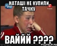 наташі не купили тачку ваййй ???