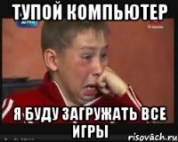 тупой компьютер я буду загружать все игры