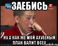 заебись ну а как же мой ахуееный план валит всех