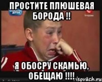 простите плюшевая борода !! я обосру скамью, обещаю !!!