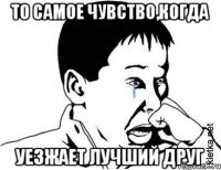 то самое чувство,когда уезжает лучший друг