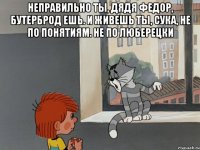 неправильно ты, дядя федор, бутерброд ешь. и живешь ты, сука, не по понятиям. не по люберецки 