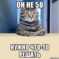 он не 50 нужно что-то решать