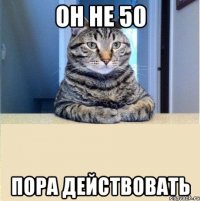 он не 50 пора действовать