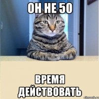 он не 50 время действовать