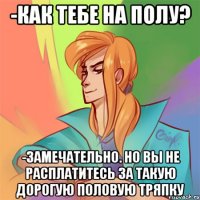 -как тебе на полу? -замечательно. но вы не расплатитесь за такую дорогую половую тряпку