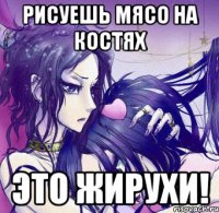 рисуешь мясо на костях это жирухи!