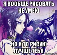 я вообще рисовать не умею но и то рисую лучше тебя