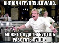 включи группу jedward, может тогда ты будешь работать лучше.