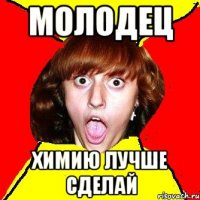 молодец химию лучше сделай