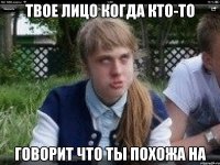 твое лицо когда кто-то говорит что ты похожа на