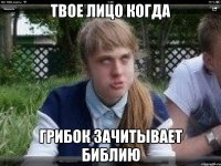 твое лицо когда грибок зачитывает библию