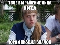 твое выражение лица когда юра спиздил значок
