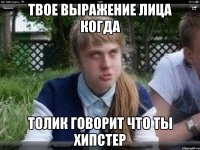 твое выражение лица когда толик говорит что ты хипстер