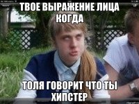 твое выражение лица когда толя говорит что ты хипстер
