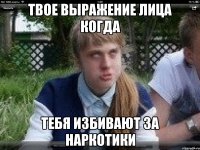 твое выражение лица когда тебя избивают за наркотики
