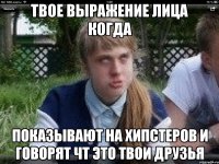 твое выражение лица когда показывают на хипстеров и говорят чт это твои друзья