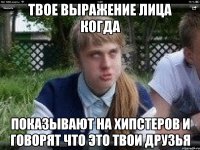 твое выражение лица когда показывают на хипстеров и говорят что это твои друзья