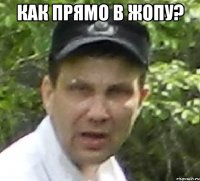 как прямо в жопу? 