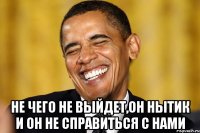  не чего не выйдет,он нытик и он не справиться с нами