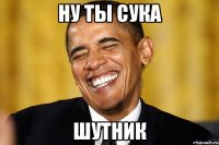 ну ты сука шутник