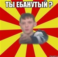 ты ебанутый ? 