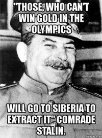 "those, who can't win gold in the olympics will go to siberia to extract it" comrade stalin.