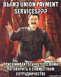 вы из union payment services??? присаживайтесь, хотел с вами поговорить о совместном сотрудничестве