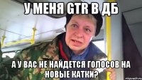 у меня gtr в дб а у вас не найдется голосов на новые катки?